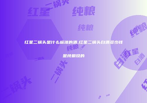 红星二锅头是什么标准的酒,红星二锅头白酒多少钱是纯粮烧的