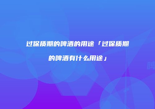 过保质期的啤酒的用途「过保质期的啤酒有什么用途」