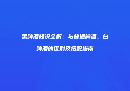 黑啤酒知识全解：与普通啤酒、白啤酒的区别及搭配指南
