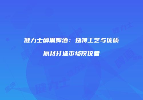 健力士醇黑啤酒：独特工艺与优质原材打造市场佼佼者