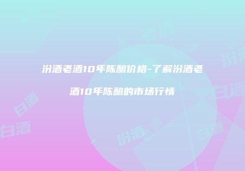 汾酒老酒10年陈酿价格-了解汾酒老酒10年陈酿的市场行情