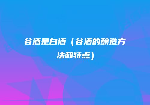 谷酒是白酒（谷酒的酿造方法和特点）