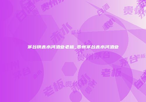茅台镇赤水河酒业老板_贵州茅台赤水河酒业