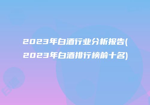 2023年白酒行业分析报告(2023年白酒排行榜前十名)