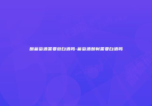 酿葡萄酒需要放白酒吗-葡萄酒酿制需要白酒吗