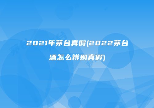 2021年茅台真假(2022茅台酒怎么辨别真假)