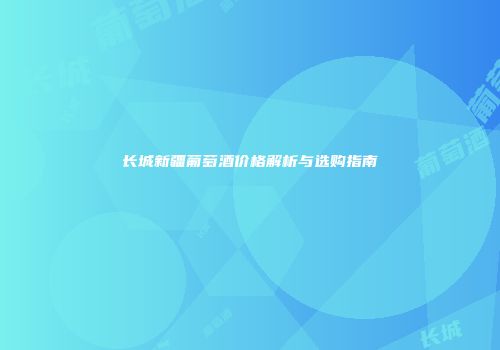 长城新疆葡萄酒价格解析与选购指南