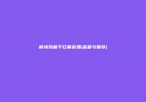 藤域珍藏干红葡萄酒(品鉴与推荐)