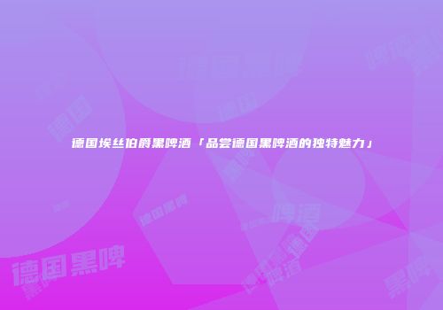德国埃丝伯爵黑啤酒「品尝德国黑啤酒的独特魅力」