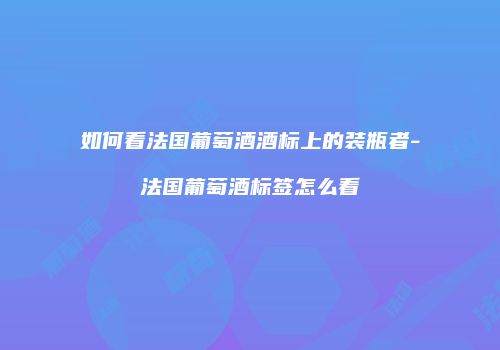 如何看法国葡萄酒酒标上的装瓶者-法国葡萄酒标签怎么看