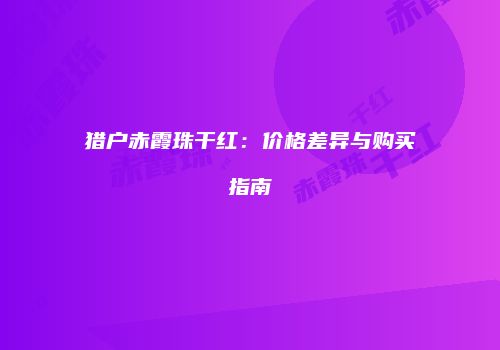猎户赤霞珠干红：价格差异与购买指南
