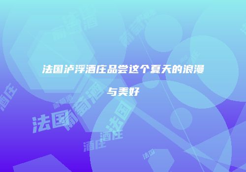 法国泸浮酒庄品尝这个夏天的浪漫与美好