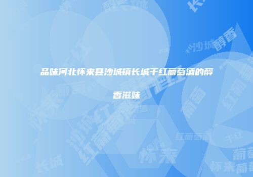 品味河北怀来县沙城镇长城干红葡萄酒的醇香滋味