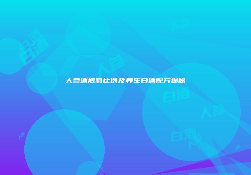 人参酒泡制比例及养生白酒配方揭秘