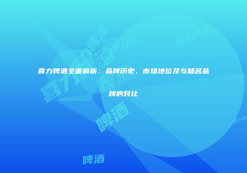 喜力啤酒全面解析：品牌历史、市场地位及与知名品牌的对比