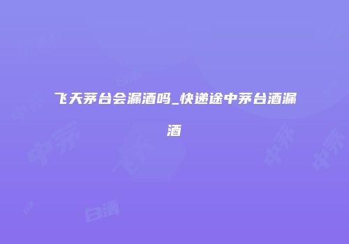飞天茅台会漏酒吗_快递途中茅台酒漏酒