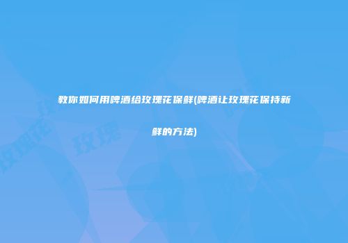 教你如何用啤酒给玫瑰花保鲜(啤酒让玫瑰花保持新鲜的方法)