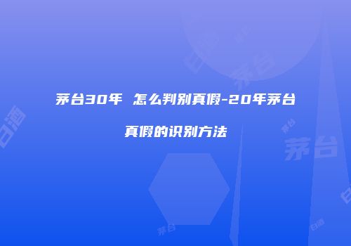 茅台30年 怎么判别真假-20年茅台真假的识别方法