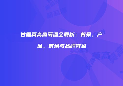 甘肃莫高葡萄酒全解析：背景、产品、市场与品牌特色