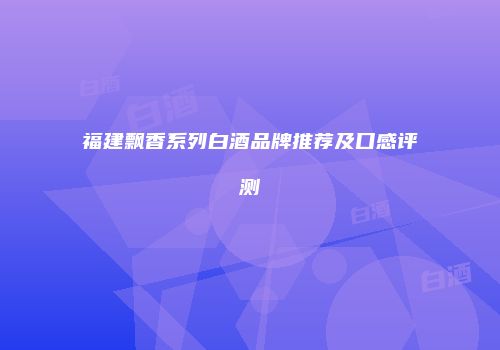 福建飘香系列白酒品牌推荐及口感评测
