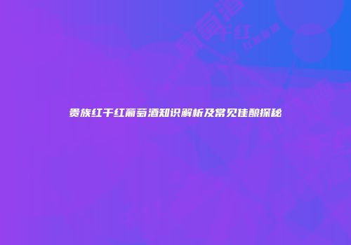 贵族红干红葡萄酒知识解析及常见佳酿探秘