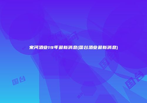 宋河酒业19年最新消息(国台酒业最新消息)