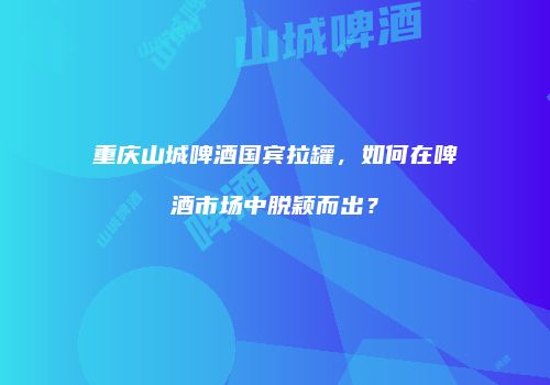 重庆山城啤酒国宾拉罐，如何在啤酒市场中脱颖而出？