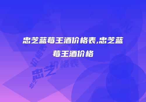 忠芝蓝莓王酒价格表,忠芝蓝莓王酒价格
