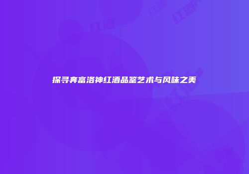 探寻奔富洛神红酒品鉴艺术与风味之美
