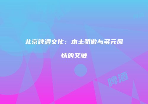 北京啤酒文化：本土骄傲与多元风情的交融