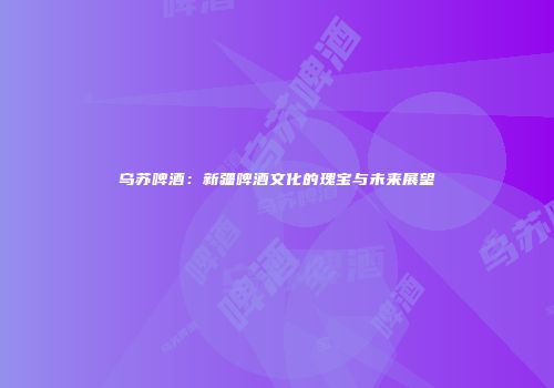乌苏啤酒：新疆啤酒文化的瑰宝与未来展望