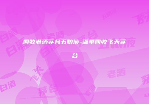 回收老酒茅台五粮液-哪里回收飞天茅台