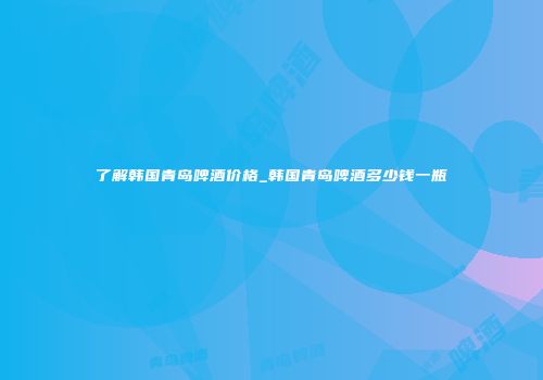了解韩国青岛啤酒价格_韩国青岛啤酒多少钱一瓶