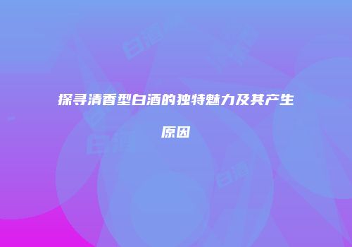 探寻清香型白酒的独特魅力及其产生原因