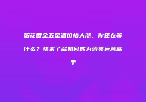 稻花香金五星酒价格大涨，你还在等什么？快来了解如何成为酒类运营高手