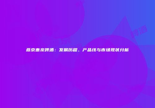 燕京惠泉啤酒：发展历程、产品线与市场现状分析