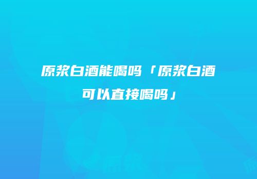 原浆白酒能喝吗「原浆白酒可以直接喝吗」