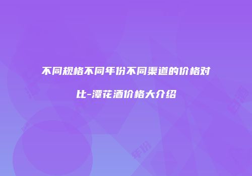 不同规格不同年份不同渠道的价格对比-潭花酒价格大介绍