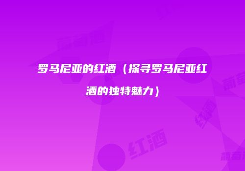 罗马尼亚的红酒（探寻罗马尼亚红酒的独特魅力）