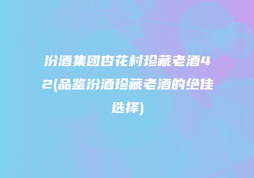 汾酒集团杏花村珍藏老酒42(品鉴汾酒珍藏老酒的绝佳选择)