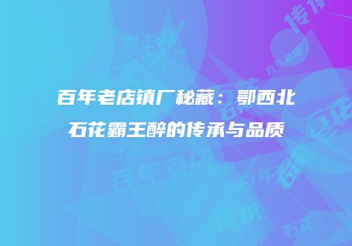 百年老店镇厂秘藏：鄂西北石花霸王醉的传承与品质