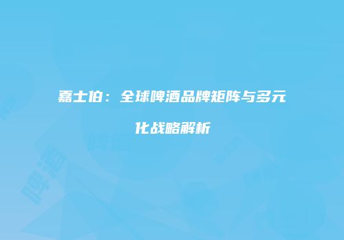 嘉士伯：全球啤酒品牌矩阵与多元化战略解析