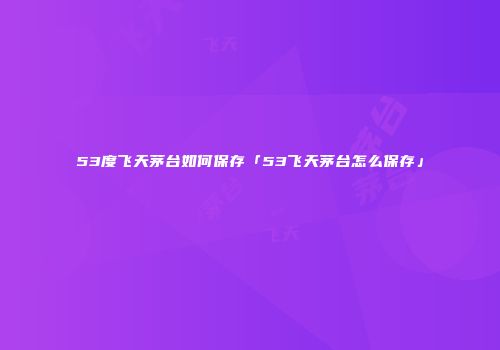 53度飞天茅台如何保存「53飞天茅台怎么保存」