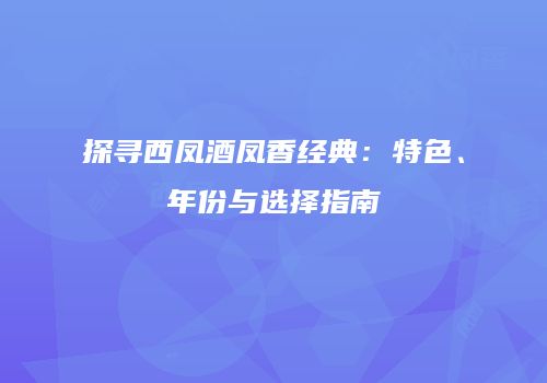 探寻西凤酒凤香经典：特色、年份与选择指南