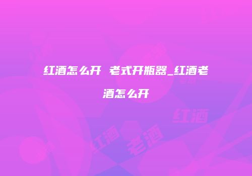 红酒怎么开 老式开瓶器_红酒老酒怎么开