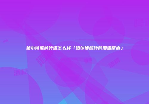 哈尔博熊牌啤酒怎么样「哈尔博熊牌啤酒酒精度」
