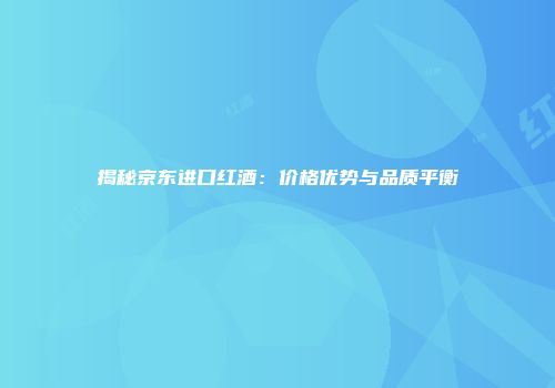 揭秘京东进口红酒：价格优势与品质平衡