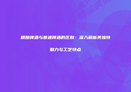 精酿啤酒与普通啤酒的区别：深入解析其独特魅力与工艺特点