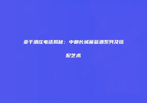 桑干酒庄电话揭秘：中粮长城葡萄酒系列及搭配艺术