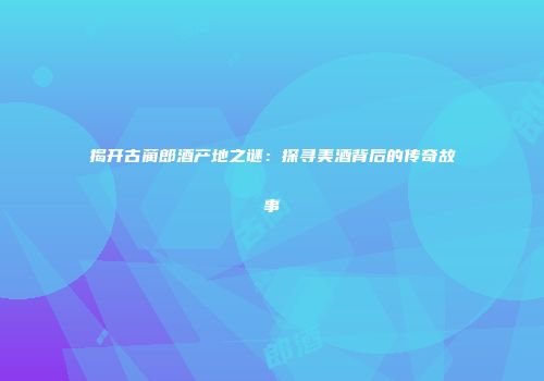 揭开古蔺郎酒产地之谜：探寻美酒背后的传奇故事